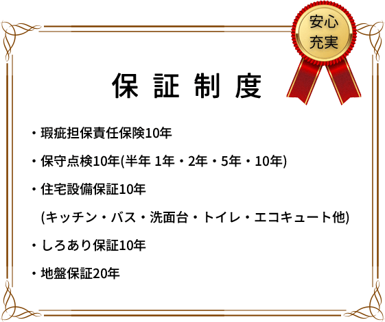 保証制度 ・瑕疵担保責任保険10年 ・保守点検10年(半年 1年・2年・5年・10年) ・住宅設備保証10年(キッチン・バス・洗面台・トイレ・エコキュート他) ・しろあり保証10年 ・地盤保証20年